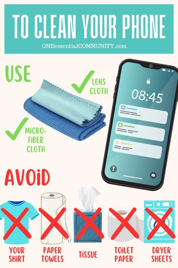 To safely clean your cell phone use soft, lint-free cloths like lens cloths and microfiber cloths. Avoid rougher materials that might scratch phone screen like your clothing, paper towels, tissues, toilet paper, and dryer sheets.